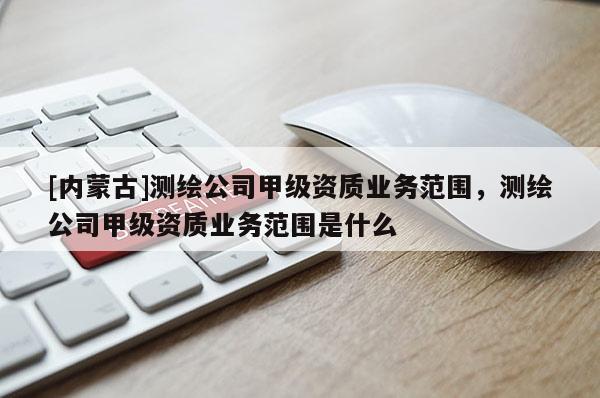 [內蒙古]測繪公司甲級資質業務范圍，測繪公司甲級資質業務范圍是什么