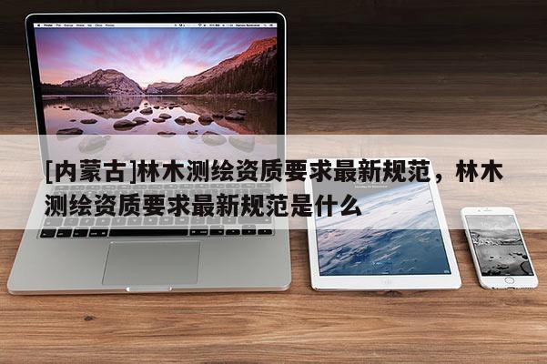 [內(nèi)蒙古]林木測繪資質(zhì)要求最新規(guī)范，林木測繪資質(zhì)要求最新規(guī)范是什么