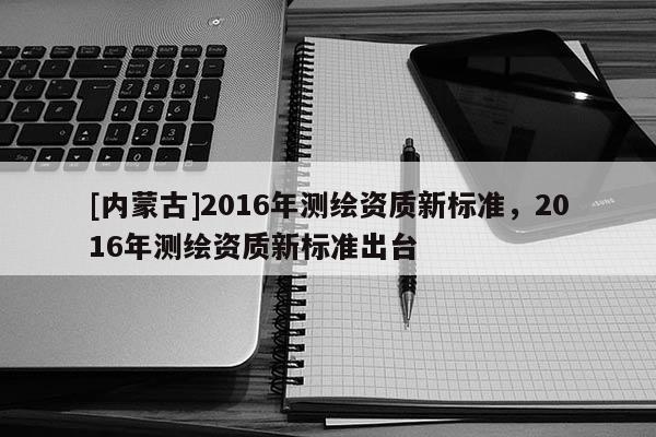 [內蒙古]2016年測繪資質新標準，2016年測繪資質新標準出臺