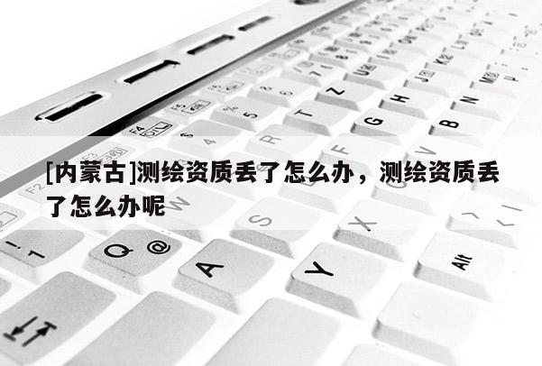[內蒙古]測繪資質丟了怎么辦，測繪資質丟了怎么辦呢