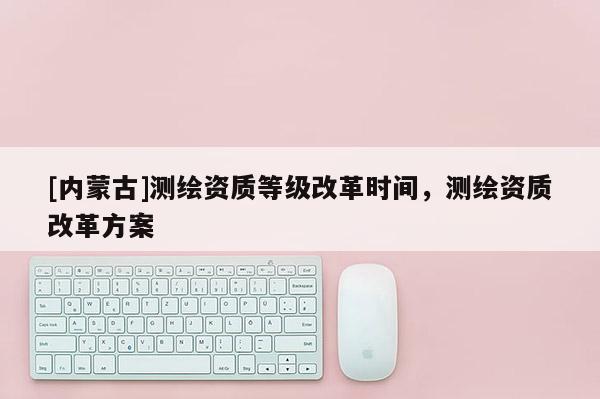 [內蒙古]測繪資質等級改革時間，測繪資質改革方案