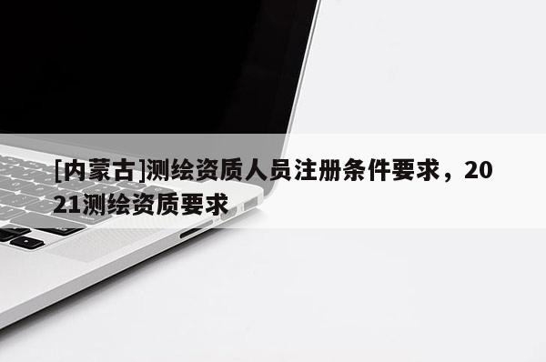 [內蒙古]測繪資質人員注冊條件要求，2021測繪資質要求