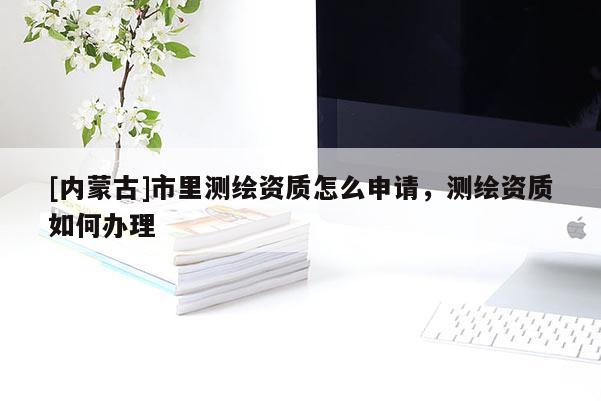 [內(nèi)蒙古]市里測(cè)繪資質(zhì)怎么申請(qǐng)，測(cè)繪資質(zhì)如何辦理