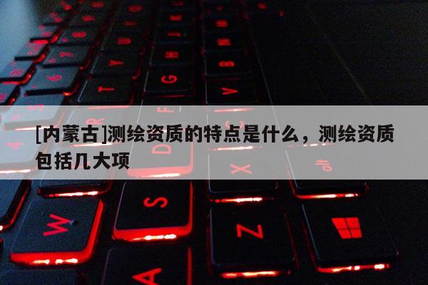 [內蒙古]測繪資質的特點是什么，測繪資質包括幾大項