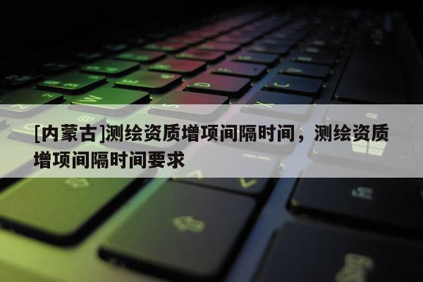 [內蒙古]測繪資質增項間隔時間，測繪資質增項間隔時間要求