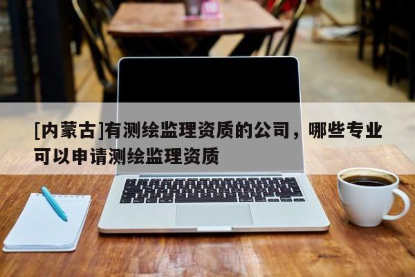 [內(nèi)蒙古]有測(cè)繪監(jiān)理資質(zhì)的公司，哪些專業(yè)可以申請(qǐng)測(cè)繪監(jiān)理資質(zhì)
