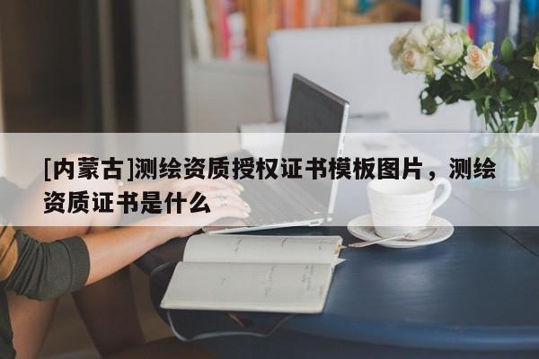 [內蒙古]測繪資質授權證書模板圖片，測繪資質證書是什么