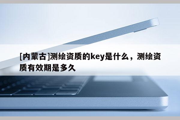 [內蒙古]測繪資質的key是什么，測繪資質有效期是多久