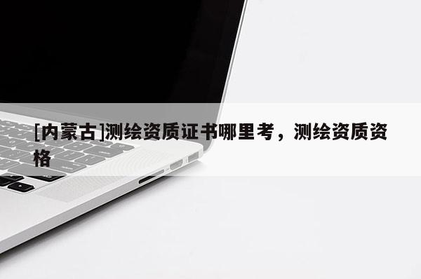 [內蒙古]測繪資質證書哪里考，測繪資質資格