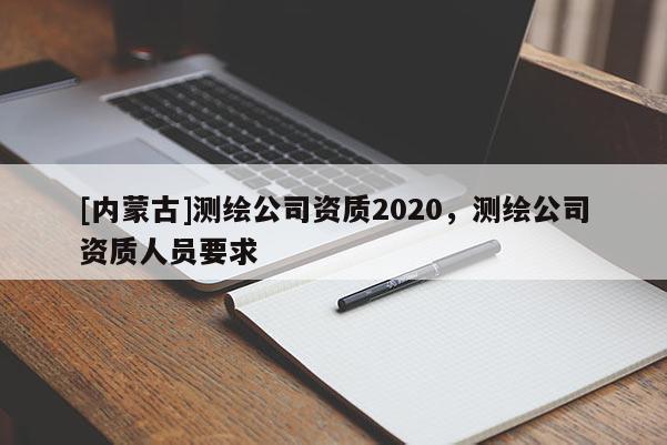 [內蒙古]測繪公司資質2020，測繪公司資質人員要求