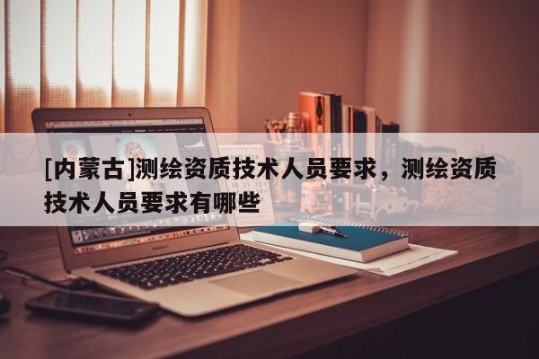[內(nèi)蒙古]測繪資質(zhì)技術(shù)人員要求，測繪資質(zhì)技術(shù)人員要求有哪些