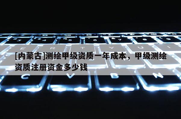 [內(nèi)蒙古]測(cè)繪甲級(jí)資質(zhì)一年成本，甲級(jí)測(cè)繪資質(zhì)注冊(cè)資金多少錢