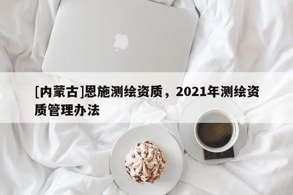 [內(nèi)蒙古]恩施測繪資質(zhì)，2021年測繪資質(zhì)管理辦法