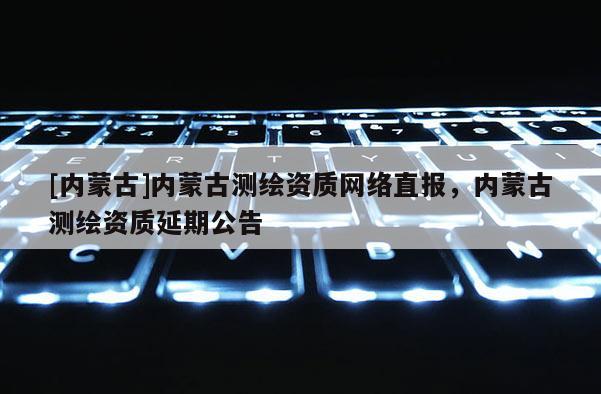 [內蒙古]內蒙古測繪資質網絡直報，內蒙古測繪資質延期公告