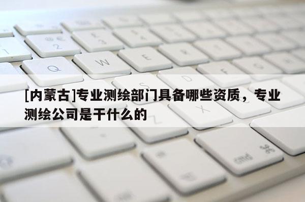 [內(nèi)蒙古]專業(yè)測繪部門具備哪些資質(zhì)，專業(yè)測繪公司是干什么的