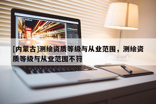 [內蒙古]測繪資質等級與從業范圍，測繪資質等級與從業范圍不符