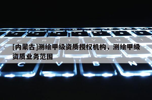 [內蒙古]測繪甲級資質授權機構，測繪甲級資質業務范圍