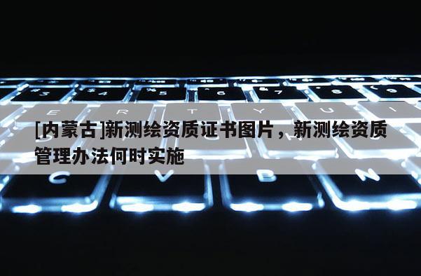 [內(nèi)蒙古]新測繪資質(zhì)證書圖片，新測繪資質(zhì)管理辦法何時(shí)實(shí)施
