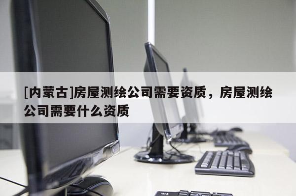 [內蒙古]房屋測繪公司需要資質，房屋測繪公司需要什么資質