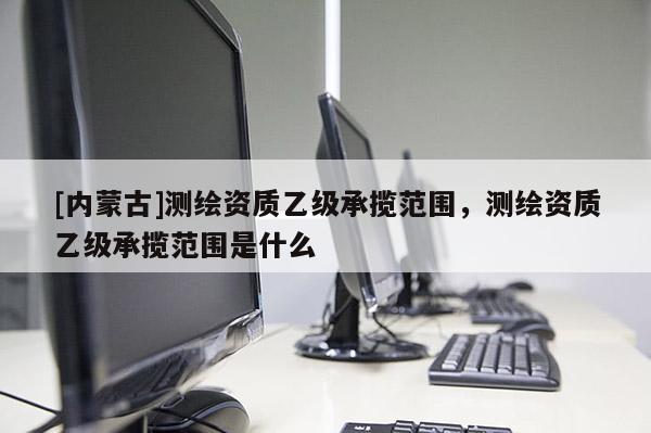 [內蒙古]測繪資質乙級承攬范圍，測繪資質乙級承攬范圍是什么