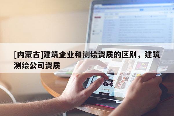 [內(nèi)蒙古]建筑企業(yè)和測繪資質(zhì)的區(qū)別，建筑測繪公司資質(zhì)