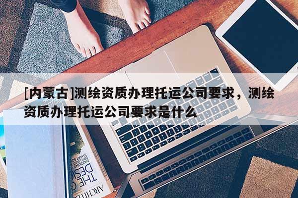 [內蒙古]測繪資質辦理托運公司要求，測繪資質辦理托運公司要求是什么