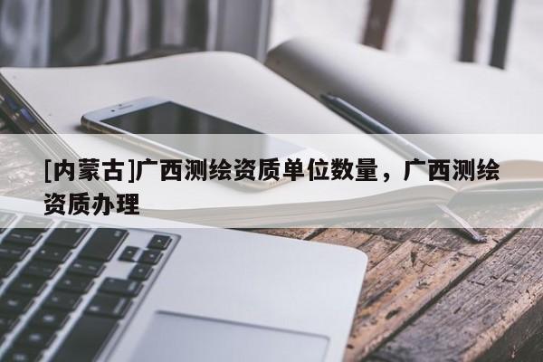 [內蒙古]廣西測繪資質單位數量，廣西測繪資質辦理