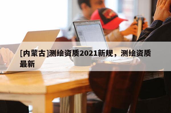 [內蒙古]測繪資質2021新規，測繪資質最新