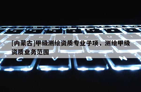 [內(nèi)蒙古]甲級(jí)測繪資質(zhì)專業(yè)子項(xiàng)，測繪甲級(jí)資質(zhì)業(yè)務(wù)范圍