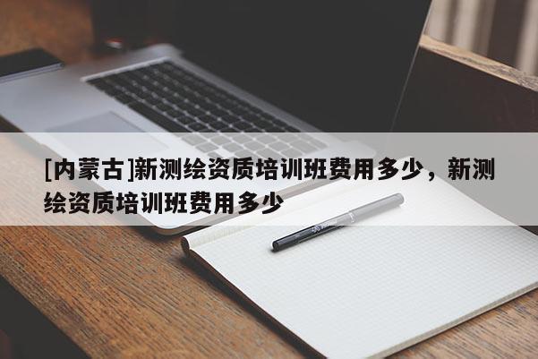 [內(nèi)蒙古]新測(cè)繪資質(zhì)培訓(xùn)班費(fèi)用多少，新測(cè)繪資質(zhì)培訓(xùn)班費(fèi)用多少