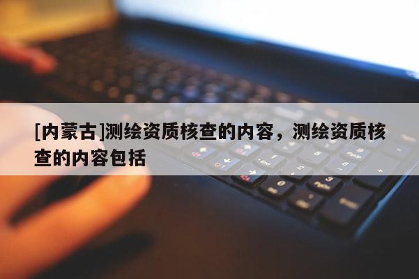 [內(nèi)蒙古]測繪資質(zhì)核查的內(nèi)容，測繪資質(zhì)核查的內(nèi)容包括