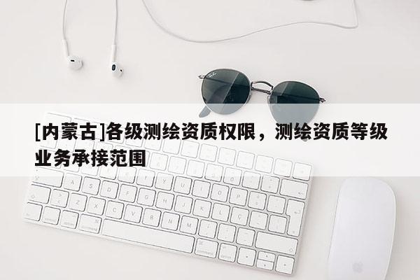 [內蒙古]各級測繪資質權限，測繪資質等級業(yè)務承接范圍