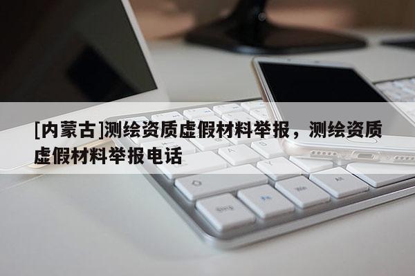 [內(nèi)蒙古]測(cè)繪資質(zhì)虛假材料舉報(bào)，測(cè)繪資質(zhì)虛假材料舉報(bào)電話