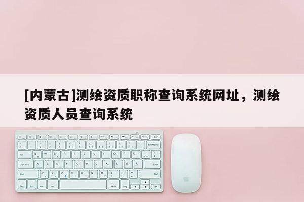 [內蒙古]測繪資質職稱查詢系統網址，測繪資質人員查詢系統