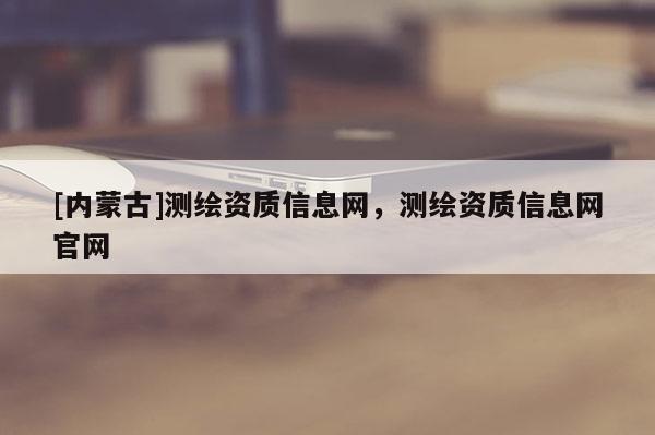 [內蒙古]測繪資質信息網，測繪資質信息網官網