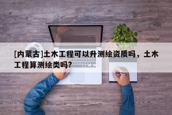 [內蒙古]土木工程可以升測繪資質嗎，土木工程算測繪類嗎?