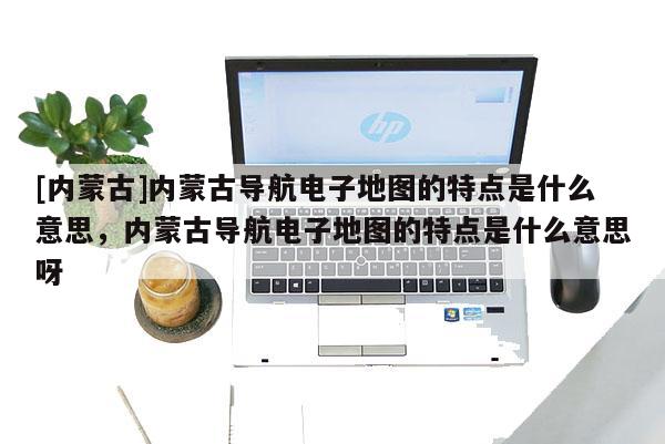 [內蒙古]內蒙古導航電子地圖的特點是什么意思，內蒙古導航電子地圖的特點是什么意思呀