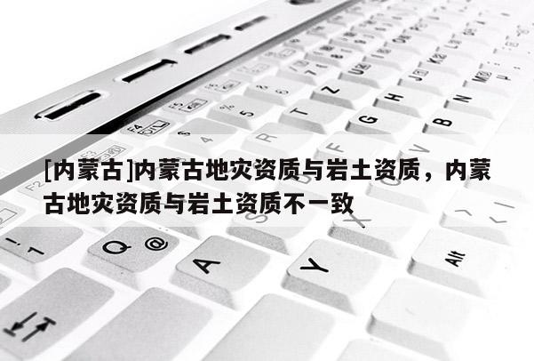 [內(nèi)蒙古]內(nèi)蒙古地災資質(zhì)與巖土資質(zhì)，內(nèi)蒙古地災資質(zhì)與巖土資質(zhì)不一致