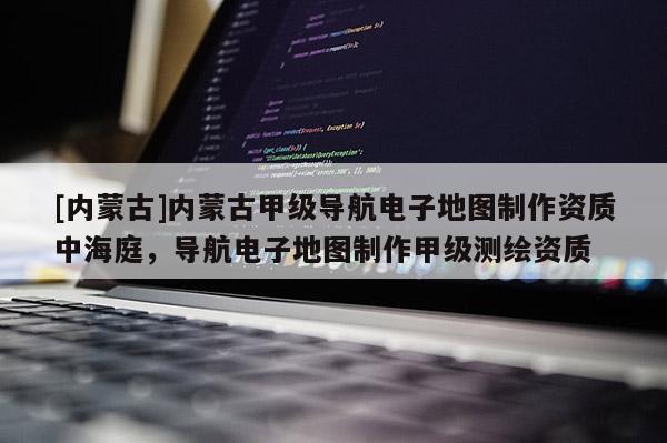 [內蒙古]內蒙古甲級導航電子地圖制作資質中海庭，導航電子地圖制作甲級測繪資質