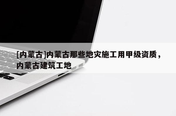 [內(nèi)蒙古]內(nèi)蒙古那些地災施工用甲級資質(zhì)，內(nèi)蒙古建筑工地