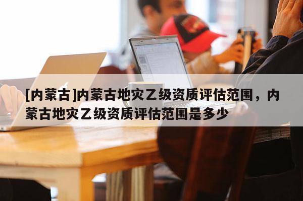[內(nèi)蒙古]內(nèi)蒙古地災(zāi)乙級資質(zhì)評估范圍，內(nèi)蒙古地災(zāi)乙級資質(zhì)評估范圍是多少