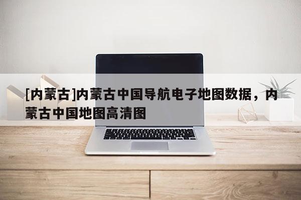 [內蒙古]內蒙古中國導航電子地圖數據，內蒙古中國地圖高清圖