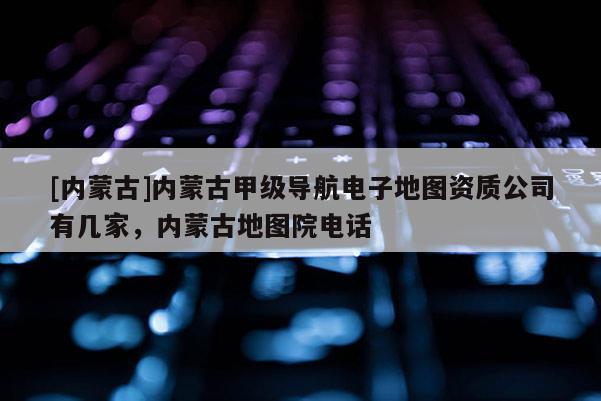 [內蒙古]內蒙古甲級導航電子地圖資質公司有幾家，內蒙古地圖院電話