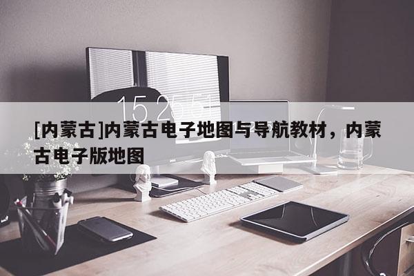 [內蒙古]內蒙古電子地圖與導航教材，內蒙古電子版地圖