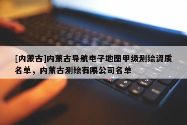 [內蒙古]內蒙古導航電子地圖甲級測繪資質名單，內蒙古測繪有限公司名單