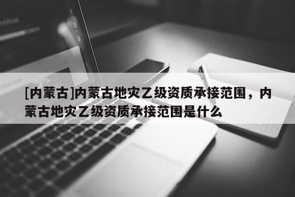 [內(nèi)蒙古]內(nèi)蒙古地災(zāi)乙級(jí)資質(zhì)承接范圍，內(nèi)蒙古地災(zāi)乙級(jí)資質(zhì)承接范圍是什么