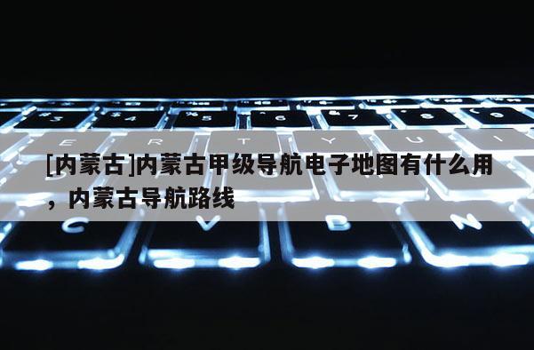 [內蒙古]內蒙古甲級導航電子地圖有什么用，內蒙古導航路線