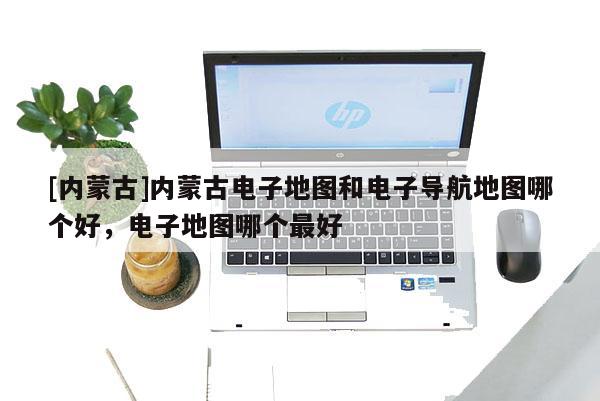 [內蒙古]內蒙古電子地圖和電子導航地圖哪個好，電子地圖哪個最好