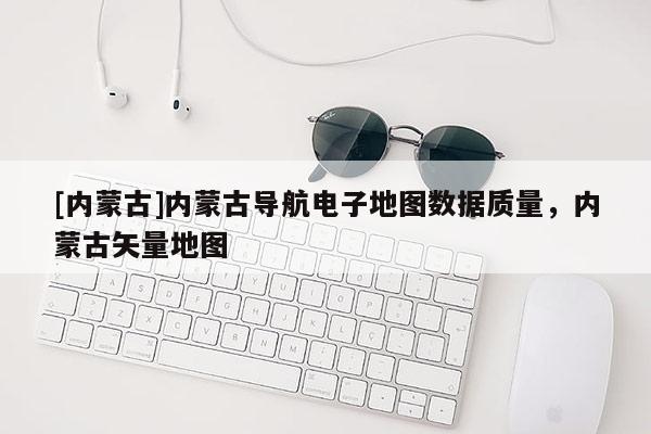 [內蒙古]內蒙古導航電子地圖數據質量，內蒙古矢量地圖