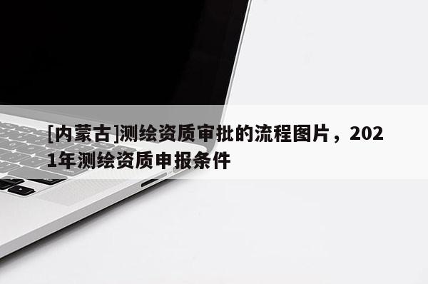[內蒙古]測繪資質審批的流程圖片，2021年測繪資質申報條件